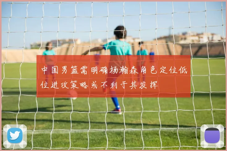 中国男篮需明确杨瀚森角色定位低位进攻策略或不利于其发挥