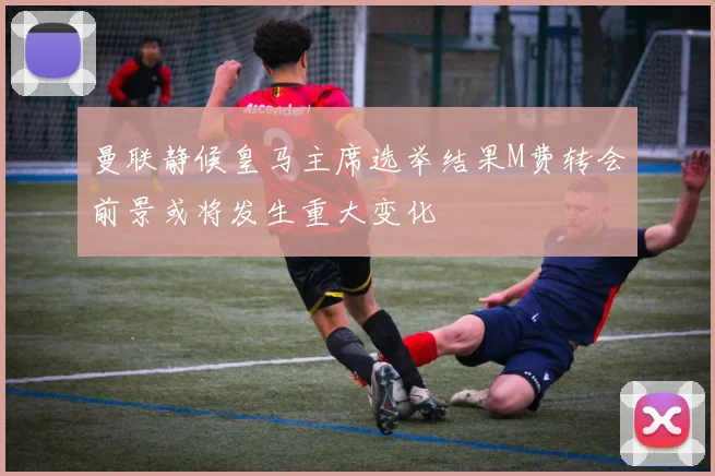 曼联静候皇马主席选举结果M费转会前景或将发生重大变化
