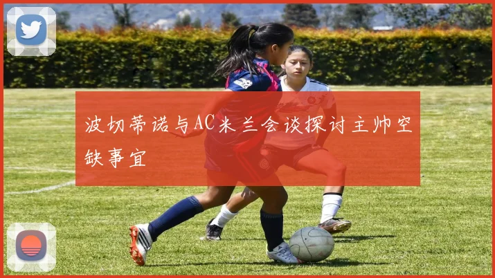 波切蒂诺与AC米兰会谈探讨主帅空缺事宜