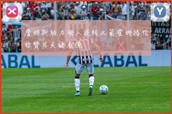 詹姆斯助力湖人逆转火箭霍姆格伦称赞其关键表现