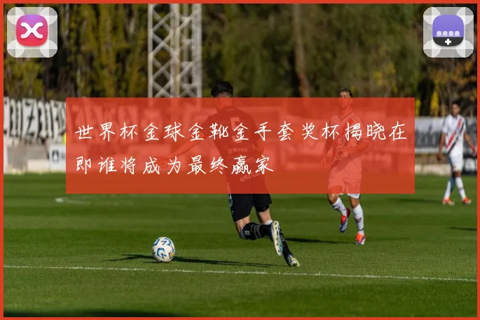 世界杯金球金靴金手套奖杯揭晓在即谁将成为最终赢家