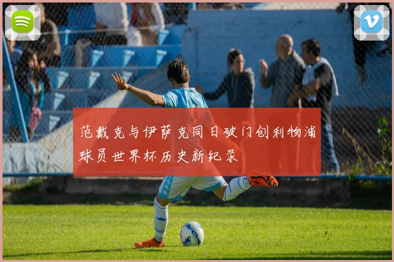 范戴克与伊萨克同日破门创利物浦球员世界杯历史新纪录