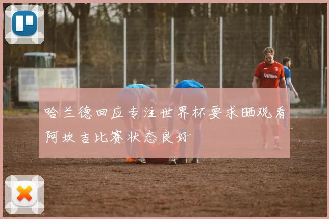 哈兰德回应专注世界杯要求晒观看阿坎吉比赛状态良好