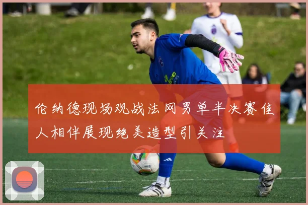 伦纳德现场观战法网男单半决赛佳人相伴展现绝美造型引关注