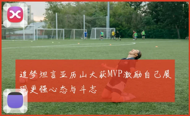 追梦坦言亚历山大获MVP激励自己展现更强心态与斗志