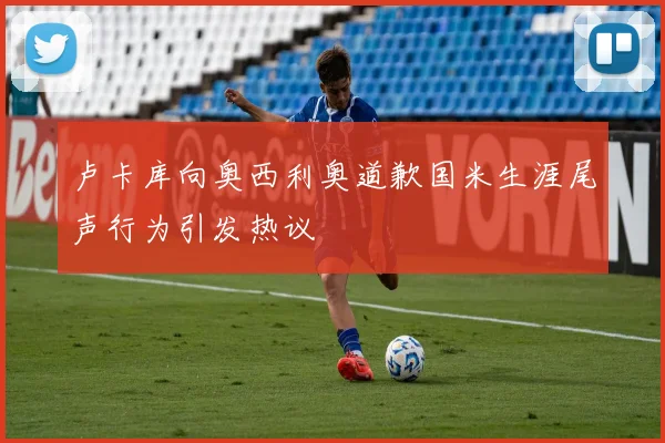 卢卡库向奥西利奥道歉国米生涯尾声行为引发热议