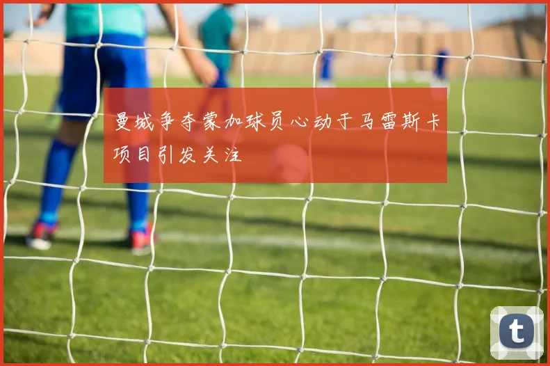 曼城争夺蒙加球员心动于马雷斯卡项目引发关注