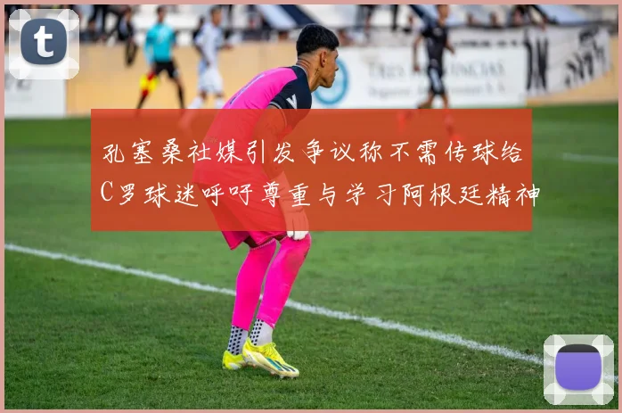 孔塞桑社媒引发争议称不需传球给C罗球迷呼吁尊重与学习阿根廷精神
