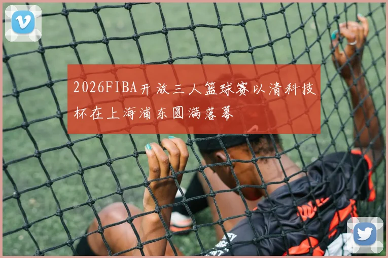 2026FIBA开放三人篮球赛以清科技杯在上海浦东圆满落幕