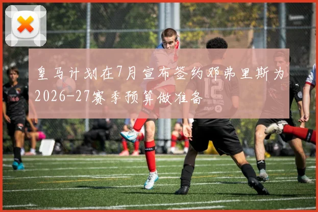 皇马计划在7月宣布签约邓弗里斯为2026-27赛季预算做准备
