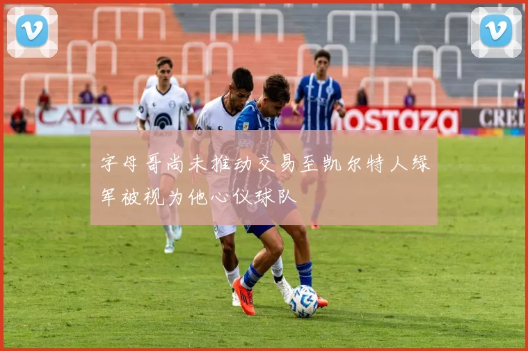 字母哥尚未推动交易至凯尔特人绿军被视为他心仪球队