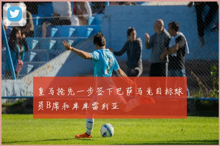 皇马抢先一步签下巴萨马竞目标球员B席和库库雷利亚