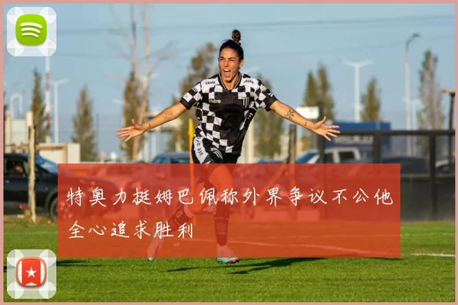 特奥力挺姆巴佩称外界争议不公他全心追求胜利
