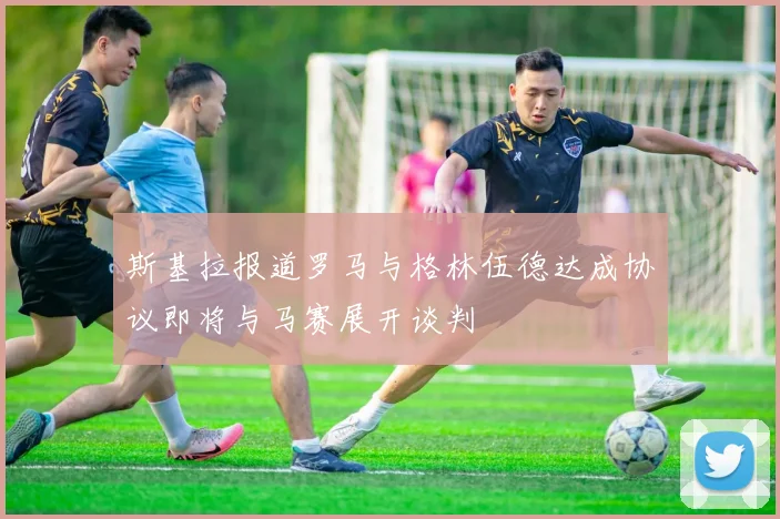斯基拉报道罗马与格林伍德达成协议即将与马赛展开谈判