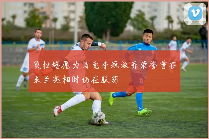 莫拉塔愿为马竞夺冠放弃荣誉曾在米兰亮相时仍在服药